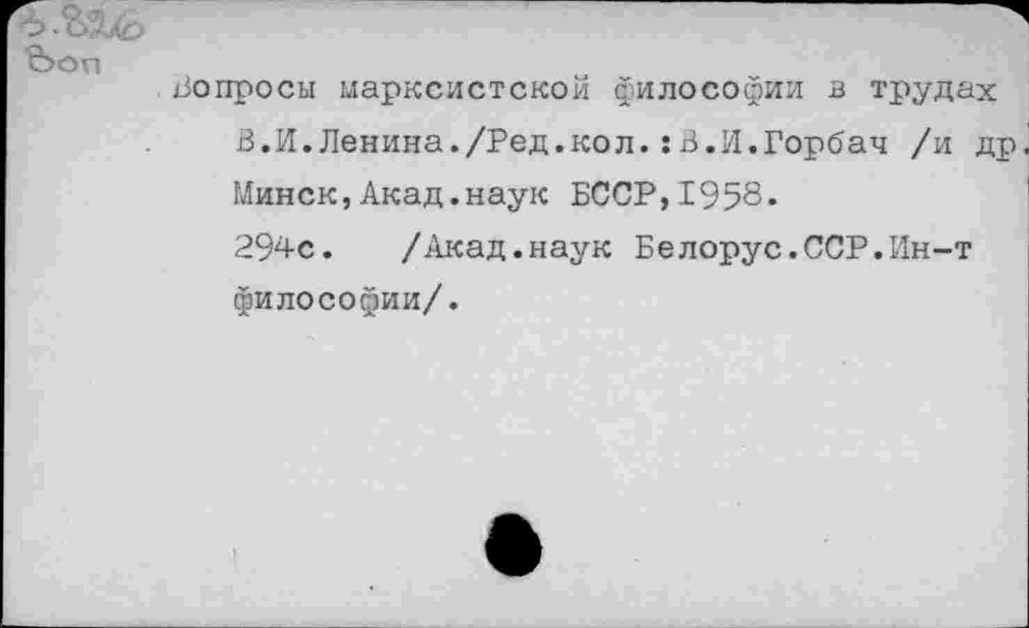 ﻿вопросы марксистской философии в трудах
В.И.Ленина./Ред.кол.:В.И.Горбач /и др Минск,Акад.наук БССР,1958«
294с. /Акад.наук Белорус.ССР.Ин-т философии/.